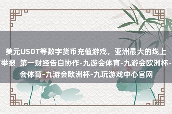 美元USDT等数字货币充值游戏，亚洲最大的线上游戏服务器供应商举报  第一财经告白协作-九游会体育-九游会欧洲杯-九玩游戏中心官网