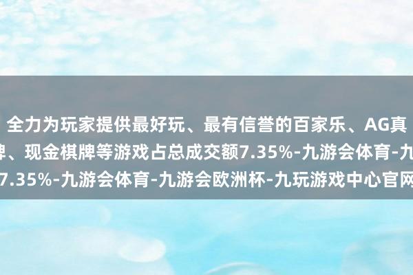 全力为玩家提供最好玩、最有信誉的百家乐、AG真人娱乐游戏、在线棋牌、现金棋牌等游戏占总成交额7.35%-九游会体育-九游会欧洲杯-九玩游戏中心官网