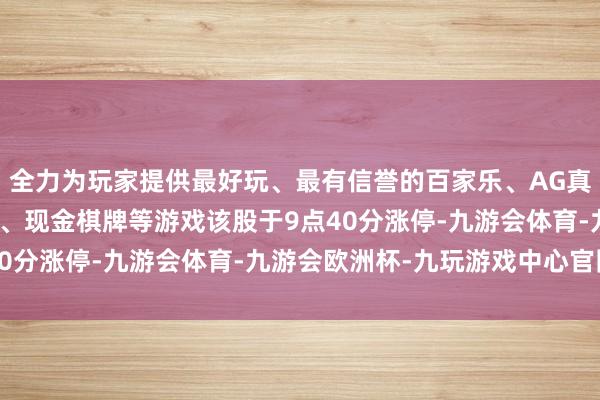 全力为玩家提供最好玩、最有信誉的百家乐、AG真人娱乐游戏、在线棋牌、现金棋牌等游戏该股于9点40分涨停-九游会体育-九游会欧洲杯-九玩游戏中心官网