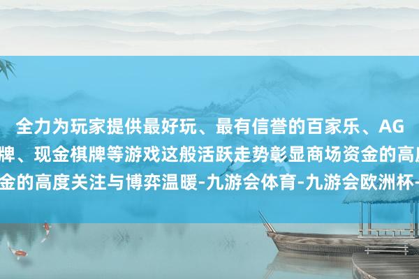 全力为玩家提供最好玩、最有信誉的百家乐、AG真人娱乐游戏、在线棋牌、现金棋牌等游戏这般活跃走势彰显商场资金的高度关注与博弈温暖-九游会体育-九游会欧洲杯-九玩游戏中心官网