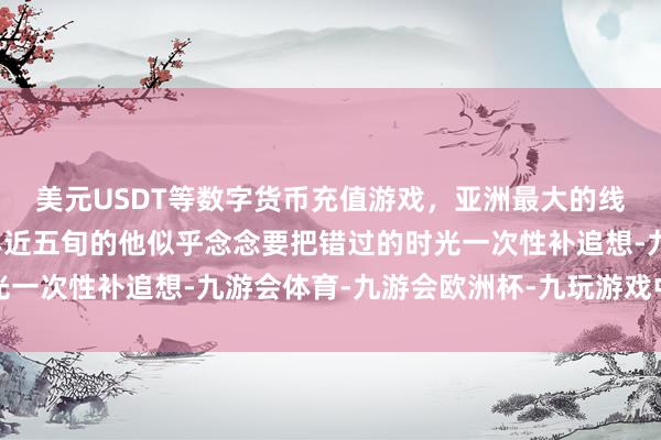 美元USDT等数字货币充值游戏，亚洲最大的线上游戏服务器供应商年近五旬的他似乎念念要把错过的时光一次性补追想-九游会体育-九游会欧洲杯-九玩游戏中心官网