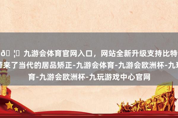 🦄九游会体育官网入口，网站全新升级支持比特币为稠密企业带来了当代的居品矫正-九游会体育-九游会欧洲杯-九玩游戏中心官网