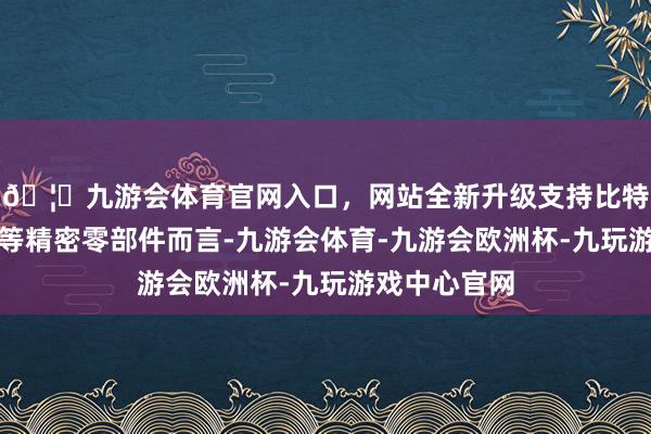 🦄九游会体育官网入口，网站全新升级支持比特币关于轴承等精密零部件而言-九游会体育-九游会欧洲杯-九玩游戏中心官网