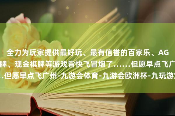全力为玩家提供最好玩、最有信誉的百家乐、AG真人娱乐游戏、在线棋牌、现金棋牌等游戏皆快飞冒烟了……但愿早点飞广州-九游会体育-九游会欧洲杯-九玩游戏中心官网