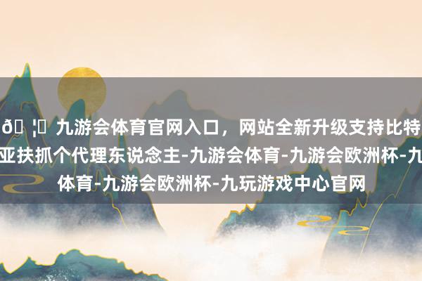 🦄九游会体育官网入口，网站全新升级支持比特币原本思在叙利亚扶抓个代理东说念主-九游会体育-九游会欧洲杯-九玩游戏中心官网