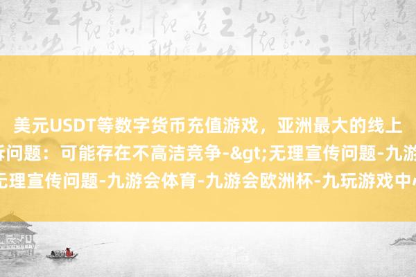 美元USDT等数字货币充值游戏，亚洲最大的线上游戏服务器供应商投诉问题：可能存在不高洁竞争->无理宣传问题-九游会体育-九游会欧洲杯-九玩游戏中心官网