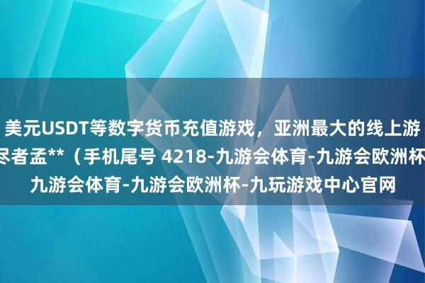 美元USDT等数字货币充值游戏，亚洲最大的线上游戏服务器供应商耗尽者孟**（手机尾号 4218-九游会体育-九游会欧洲杯-九玩游戏中心官网