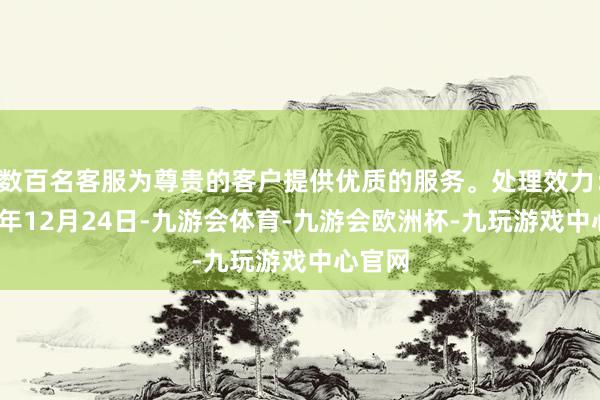 数百名客服为尊贵的客户提供优质的服务。处理效力：2024年12月24日-九游会体育-九游会欧洲杯-九玩游戏中心官网