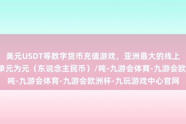 美元USDT等数字货币充值游戏，亚洲最大的线上游戏服务器供应商报价单元为元（东说念主民币）/吨-九游会体育-九游会欧洲杯-九玩游戏中心官网