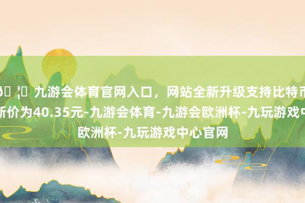 🦄九游会体育官网入口，网站全新升级支持比特币正股最新价为40.35元-九游会体育-九游会欧洲杯-九玩游戏中心官网