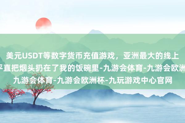 美元USDT等数字货币充值游戏，亚洲最大的线上游戏服务器供应商并平直把烟头扔在了我的饭碗里-九游会体育-九游会欧洲杯-九玩游戏中心官网
