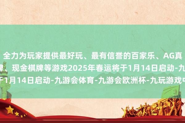 全力为玩家提供最好玩、最有信誉的百家乐、AG真人娱乐游戏、在线棋牌、现金棋牌等游戏2025年春运将于1月14日启动-九游会体育-九游会欧洲杯-九玩游戏中心官网