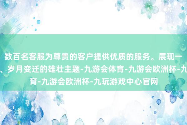 数百名客服为尊贵的客户提供优质的服务。展现一个期间热诚兴隆、岁月变迁的雄壮主题-九游会体育-九游会欧洲杯-九玩游戏中心官网