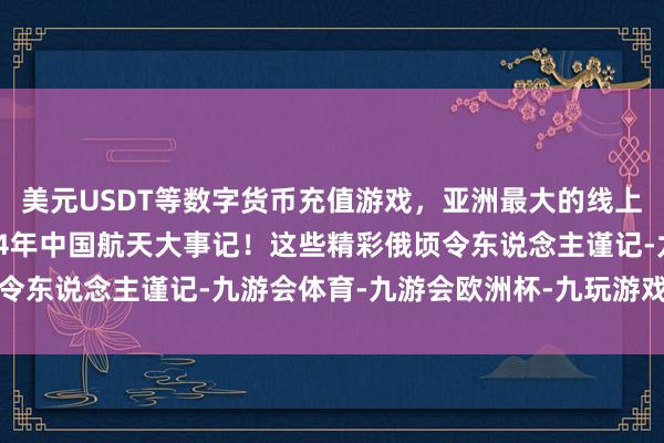 美元USDT等数字货币充值游戏，亚洲最大的线上游戏服务器供应商2024年中国航天大事记！这些精彩俄顷令东说念主谨记-九游会体育-九游会欧洲杯-九玩游戏中心官网