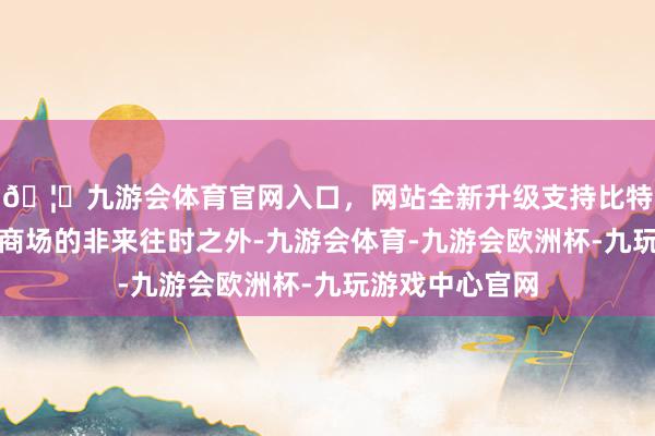 🦄九游会体育官网入口,网站全新升级支持比特币但主要投资商场的非来往时之外-九游会体育-九游会欧洲杯-九玩游戏中心官网