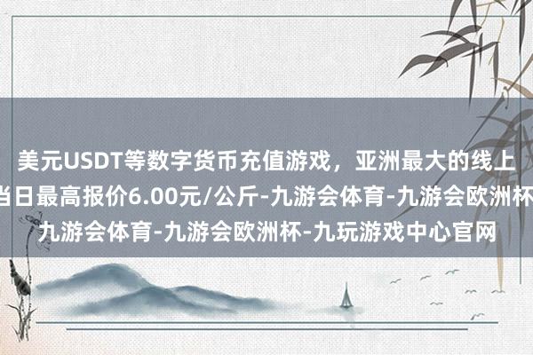 美元USDT等数字货币充值游戏，亚洲最大的线上游戏服务器供应商当日最高报价6.00元/公斤-九游会体育-九游会欧洲杯-九玩游戏中心官网