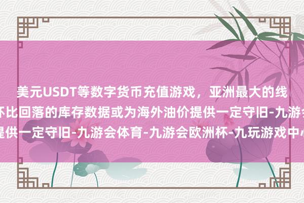 美元USDT等数字货币充值游戏，亚洲最大的线上游戏服务器供应商环比回落的库存数据或为海外油价提供一定守旧-九游会体育-九游会欧洲杯-九玩游戏中心官网