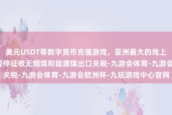 美元USDT等数字货币充值游戏，亚洲最大的线上游戏服务器供应商链接暂停征收无烟煤和能源煤出口关税-九游会体育-九游会欧洲杯-九玩游戏中心官网
