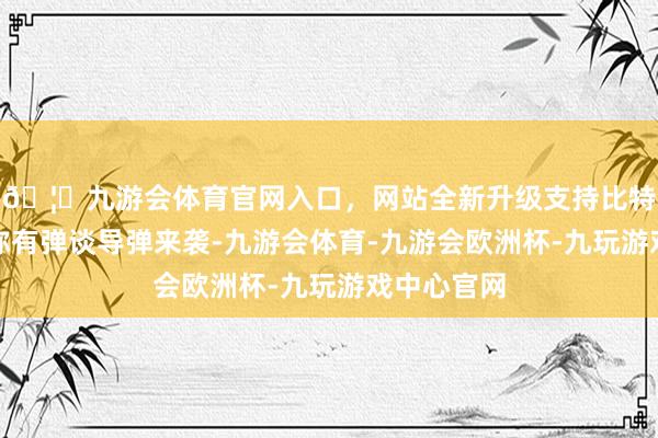 🦄九游会体育官网入口，网站全新升级支持比特币乌空军称有弹谈导弹来袭-九游会体育-九游会欧洲杯-九玩游戏中心官网