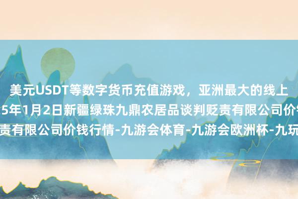 美元USDT等数字货币充值游戏，亚洲最大的线上游戏服务器供应商2025年1月2日新疆绿珠九鼎农居品谈判贬责有限公司价钱行情-九游会体育-九游会欧洲杯-九玩游戏中心官网