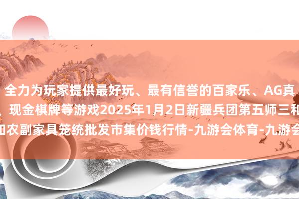 全力为玩家提供最好玩、最有信誉的百家乐、AG真人娱乐游戏、在线棋牌、现金棋牌等游戏2025年1月2日新疆兵团第五师三和农副家具笼统批发市集价钱行情-九游会体育-九游会欧洲杯-九玩游戏中心官网