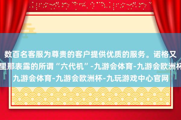 数百名客服为尊贵的客户提供优质的服务。诺格又“画饼”了？宣传片里那表露的所谓“六代机”-九游会体育-九游会欧洲杯-九玩游戏中心官网