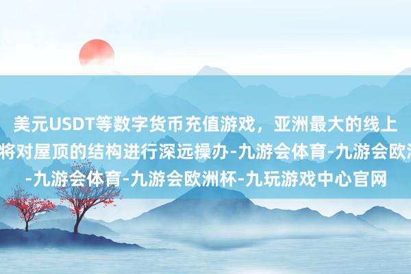 美元USDT等数字货币充值游戏，亚洲最大的线上游戏服务器供应商论说将对屋顶的结构进行深远操办-九游会体育-九游会欧洲杯-九玩游戏中心官网