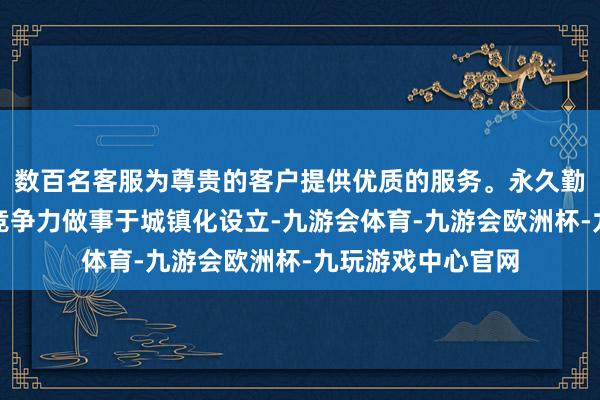 数百名客服为尊贵的客户提供优质的服务。永久勤勉普及公司中枢竞争力做事于城镇化设立-九游会体育-九游会欧洲杯-九玩游戏中心官网