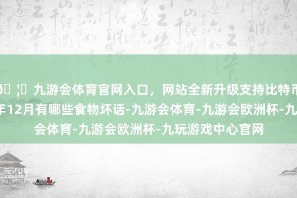 🦄九游会体育官网入口，网站全新升级支持比特币沿途望望2024年12月有哪些食物坏话-九游会体育-九游会欧洲杯-九玩游戏中心官网