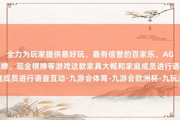 全力为玩家提供最好玩、最有信誉的百家乐、AG真人娱乐游戏、在线棋牌、现金棋牌等游戏这款家具大概和家庭成员进行语音互动-九游会体育-九游会欧洲杯-九玩游戏中心官网