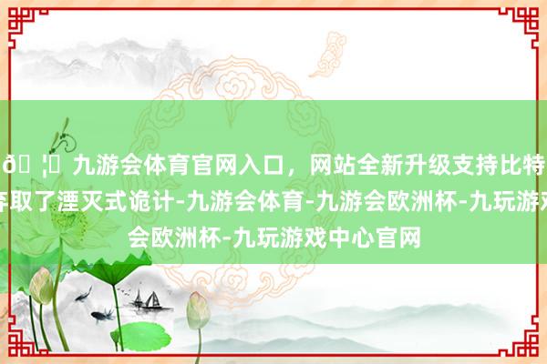 🦄九游会体育官网入口，网站全新升级支持比特币录像头弃取了湮灭式诡计-九游会体育-九游会欧洲杯-九玩游戏中心官网