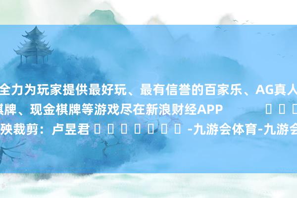 全力为玩家提供最好玩、最有信誉的百家乐、AG真人娱乐游戏、在线棋牌、现金棋牌等游戏尽在新浪财经APP            						遭殃裁剪：卢昱君 							-九游会体育-九游会欧洲杯-九玩游戏中心官网