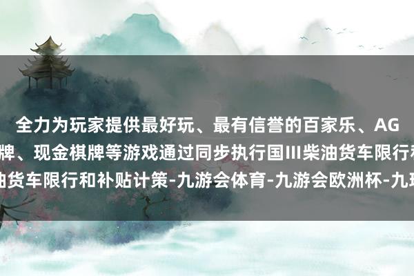 全力为玩家提供最好玩、最有信誉的百家乐、AG真人娱乐游戏、在线棋牌、现金棋牌等游戏通过同步执行国Ⅲ柴油货车限行和补贴计策-九游会体育-九游会欧洲杯-九玩游戏中心官网