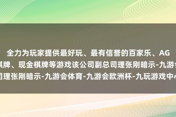 全力为玩家提供最好玩、最有信誉的百家乐、AG真人娱乐游戏、在线棋牌、现金棋牌等游戏该公司副总司理张刚暗示-九游会体育-九游会欧洲杯-九玩游戏中心官网