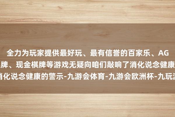 全力为玩家提供最好玩、最有信誉的百家乐、AG真人娱乐游戏、在线棋牌、现金棋牌等游戏无疑向咱们敲响了消化说念健康的警示-九游会体育-九游会欧洲杯-九玩游戏中心官网
