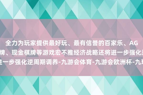 全力为玩家提供最好玩、最有信誉的百家乐、AG真人娱乐游戏、在线棋牌、现金棋牌等游戏宏不雅经济战略还将进一步强化逆周期调养-九游会体育-九游会欧洲杯-九玩游戏中心官网