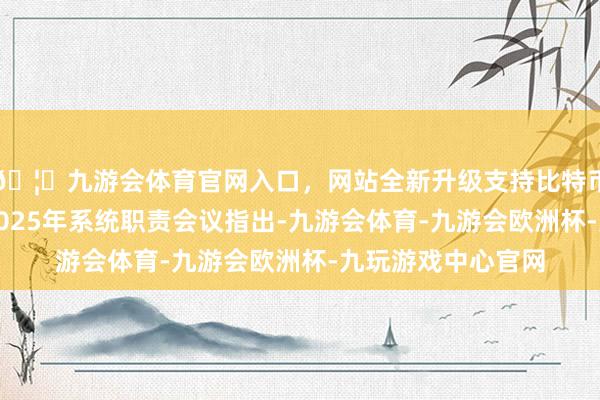 🦄九游会体育官网入口，网站全新升级支持比特币中国证监会召开2025年系统职责会议指出-九游会体育-九游会欧洲杯-九玩游戏中心官网