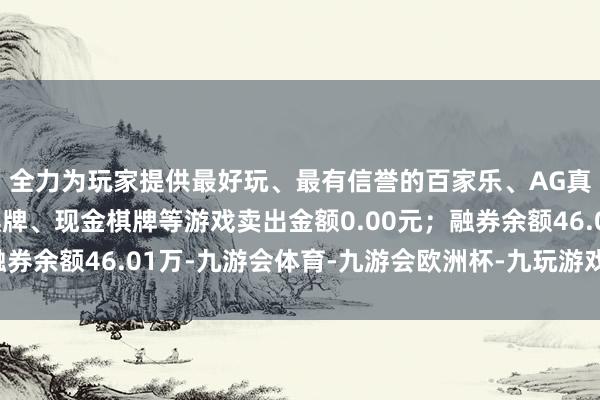 全力为玩家提供最好玩、最有信誉的百家乐、AG真人娱乐游戏、在线棋牌、现金棋牌等游戏卖出金额0.00元；融券余额46.01万-九游会体育-九游会欧洲杯-九玩游戏中心官网
