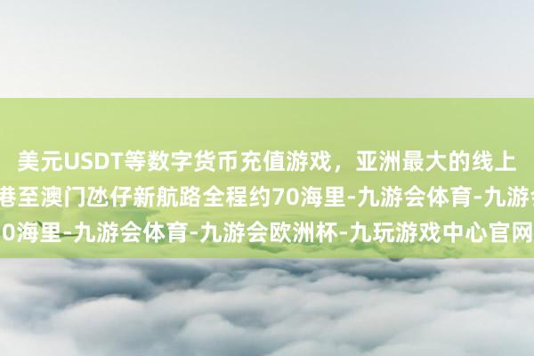 美元USDT等数字货币充值游戏，亚洲最大的线上游戏服务器供应商中山港至澳门氹仔新航路全程约70海里-九游会体育-九游会欧洲杯-九玩游戏中心官网