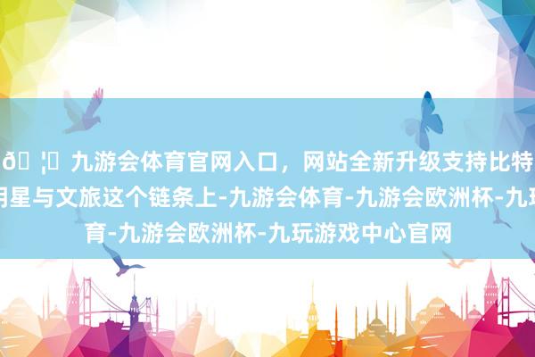 🦄九游会体育官网入口，网站全新升级支持比特币在热播剧、明星与文旅这个链条上-九游会体育-九游会欧洲杯-九玩游戏中心官网