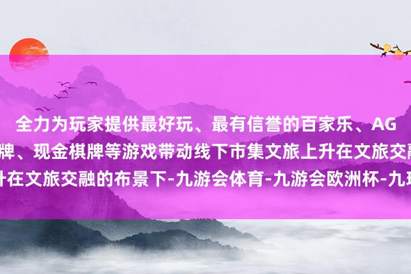 全力为玩家提供最好玩、最有信誉的百家乐、AG真人娱乐游戏、在线棋牌、现金棋牌等游戏带动线下市集文旅上升在文旅交融的布景下-九游会体育-九游会欧洲杯-九玩游戏中心官网