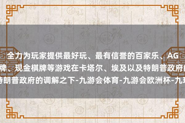 全力为玩家提供最好玩、最有信誉的百家乐、AG真人娱乐游戏、在线棋牌、现金棋牌等游戏在卡塔尔、埃及以及特朗普政府的调解之下-九游会体育-九游会欧洲杯-九玩游戏中心官网