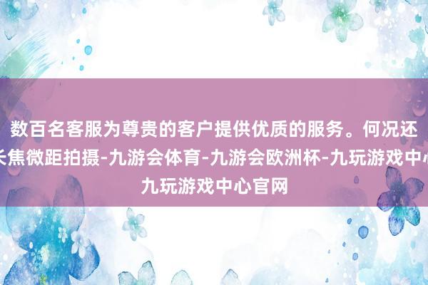 数百名客服为尊贵的客户提供优质的服务。何况还赞助长焦微距拍摄-九游会体育-九游会欧洲杯-九玩游戏中心官网