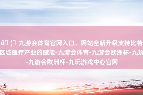 🦄九游会体育官网入口，网站全新升级支持比特币更是对三峡区域医疗产业的赋能-九游会体育-九游会欧洲杯-九玩游戏中心官网