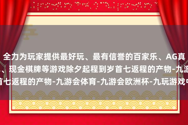 全力为玩家提供最好玩、最有信誉的百家乐、AG真人娱乐游戏、在线棋牌、现金棋牌等游戏　　除夕起程到岁首七返程的产物-九游会体育-九游会欧洲杯-九玩游戏中心官网