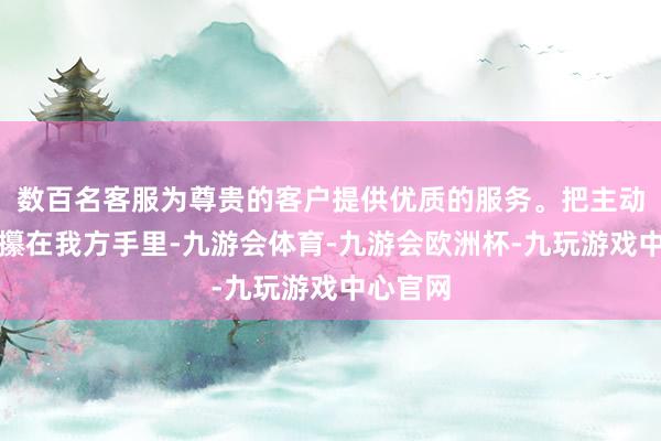 数百名客服为尊贵的客户提供优质的服务。把主动权紧紧攥在我方手里-九游会体育-九游会欧洲杯-九玩游戏中心官网