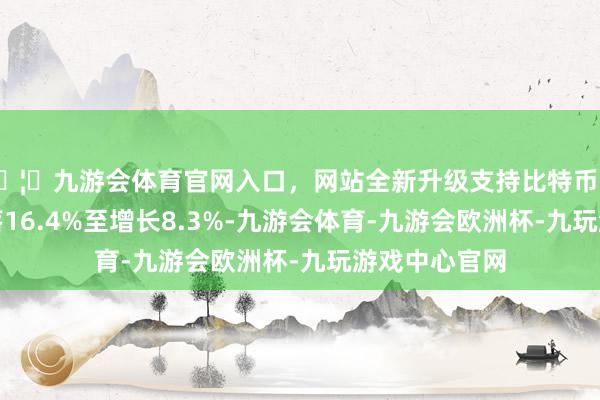 🦄九游会体育官网入口，网站全新升级支持比特币意味着同比下落16.4%至增长8.3%-九游会体育-九游会欧洲杯-九玩游戏中心官网