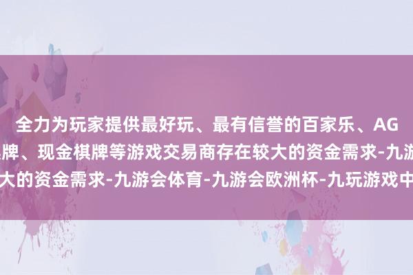 全力为玩家提供最好玩、最有信誉的百家乐、AG真人娱乐游戏、在线棋牌、现金棋牌等游戏交易商存在较大的资金需求-九游会体育-九游会欧洲杯-九玩游戏中心官网