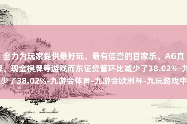 全力为玩家提供最好玩、最有信誉的百家乐、AG真人娱乐游戏、在线棋牌、现金棋牌等游戏而东证资管环比减少了38.02%-九游会体育-九游会欧洲杯-九玩游戏中心官网