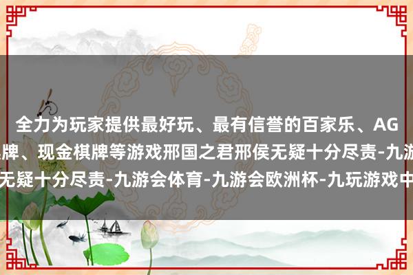 全力为玩家提供最好玩、最有信誉的百家乐、AG真人娱乐游戏、在线棋牌、现金棋牌等游戏邢国之君邢侯无疑十分尽责-九游会体育-九游会欧洲杯-九玩游戏中心官网